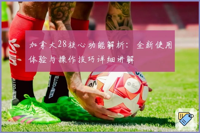 加拿大28核心功能解析:全新使用体验与操作技巧详细讲解