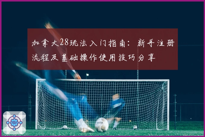 加拿大28玩法入门指南：新手注册流程及基础操作使用技巧分享