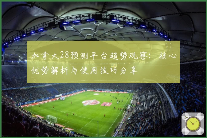加拿大28预测平台趋势观察：核心优势解析与使用技巧分享