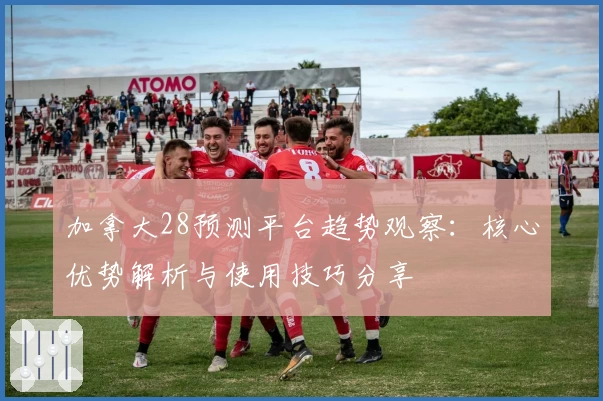 加拿大28预测平台趋势观察：核心优势解析与使用技巧分享