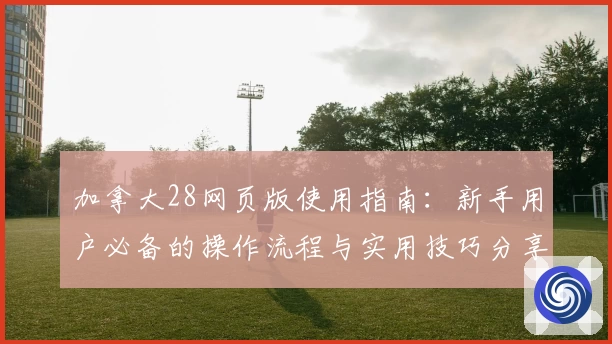 加拿大28网页版使用指南：新手用户必备的操作流程与实用技巧分享